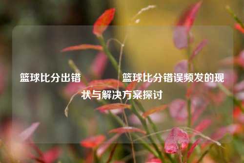 篮球比分出错🏀篮球比分错误频发的现状与解决方案探讨