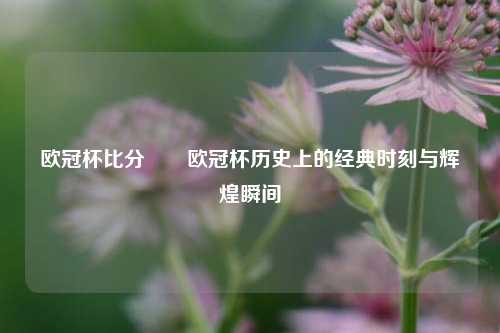 欧冠杯比分✌️欧冠杯历史上的经典时刻与辉煌瞬间