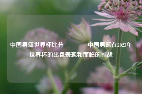 中国男篮世界杯比分👉中国男篮在2023年世界杯的出色表现和面临的挑战