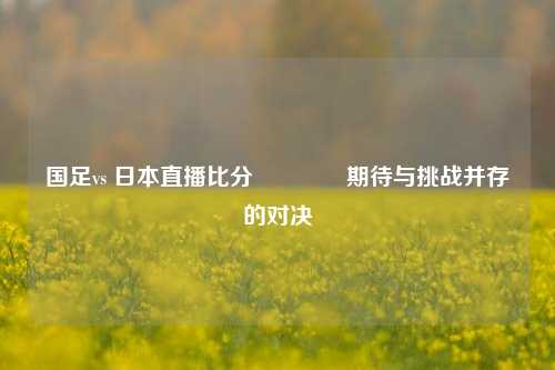 国足vs 日本直播比分🌈期待与挑战并存的对决