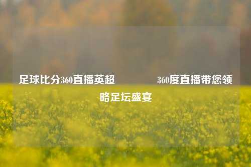 足球比分360直播英超🥈360度直播带您领略足坛盛宴