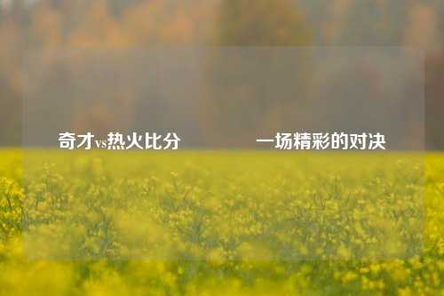 奇才vs热火比分👉一场精彩的对决
