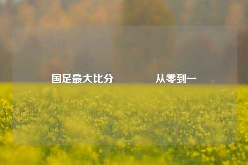 国足最大比分🏅从零到一