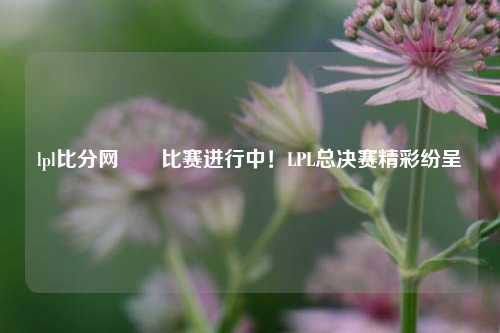 lpl比分网✌️比赛进行中！LPL总决赛精彩纷呈