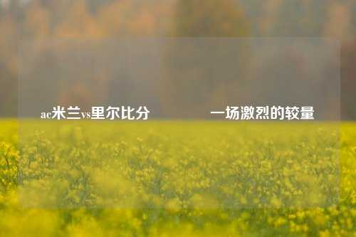 ac米兰vs里尔比分👈一场激烈的较量