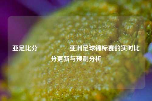 亚足比分🎖️亚洲足球锦标赛的实时比分更新与预测分析