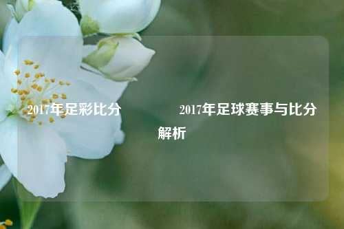 2017年足彩比分🥈2017年足球赛事与比分解析