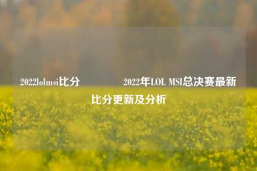 2022lolmsi比分🥇2022年LOL MSI总决赛最新比分更新及分析