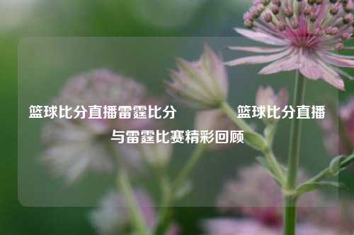 篮球比分直播雷霆比分👍篮球比分直播与雷霆比赛精彩回顾