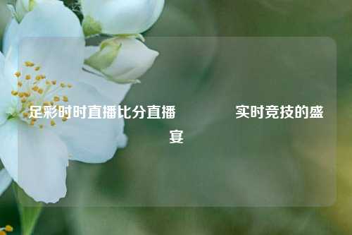 足彩时时直播比分直播👉实时竞技的盛宴