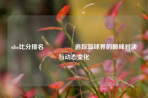 nba比分排名🎖️追踪篮球界的巅峰对决与动态变化