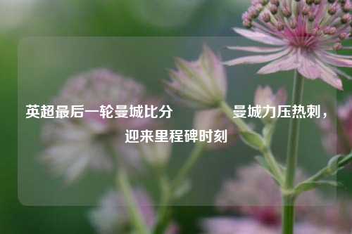 英超最后一轮曼城比分🏐曼城力压热刺，迎来里程碑时刻