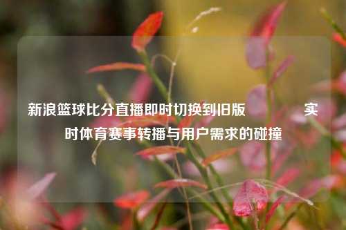 新浪篮球比分直播即时切换到旧版🥇实时体育赛事转播与用户需求的碰撞