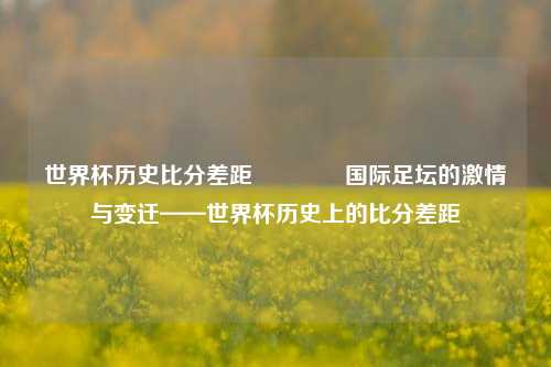 世界杯历史比分差距🏅国际足坛的激情与变迁——世界杯历史上的比分差距