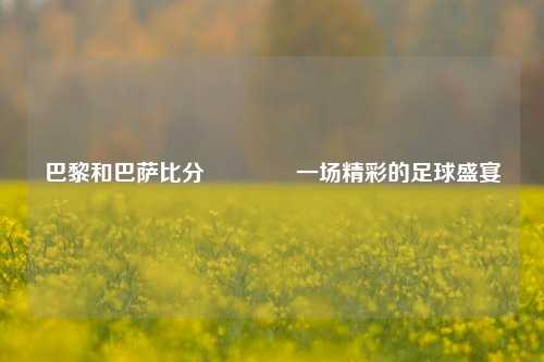 巴黎和巴萨比分🏆一场精彩的足球盛宴