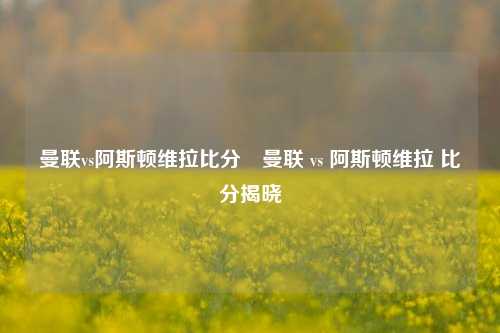 曼联vs阿斯顿维拉比分⚽曼联 vs 阿斯顿维拉 比分揭晓