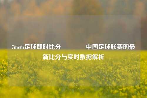 7mcm足球即时比分🥈中国足球联赛的最新比分与实时数据解析
