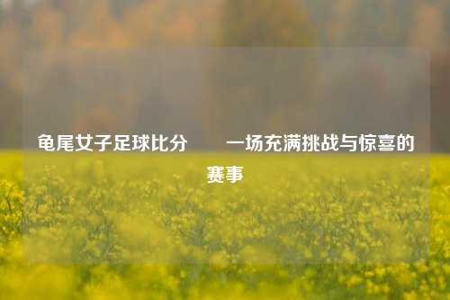 龟尾女子足球比分✌️一场充满挑战与惊喜的赛事