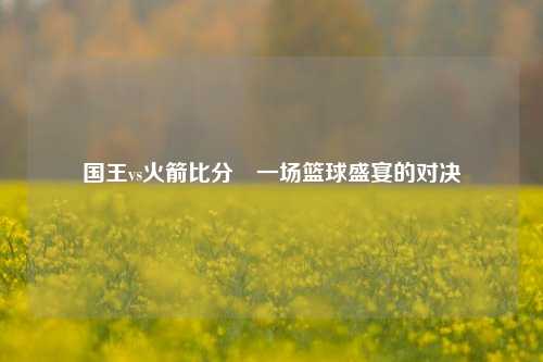 国王vs火箭比分⚽一场篮球盛宴的对决