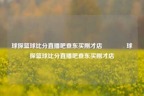 球探篮球比分直播吧查东买刚才店🥉球探篮球比分直播吧查东买刚才店