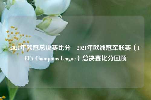 2021年欧冠总决赛比分⚾2021年欧洲冠军联赛（UEFA Champions League）总决赛比分回顾