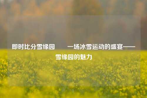 即时比分雪缘园✌️一场冰雪运动的盛宴——雪缘园的魅力
