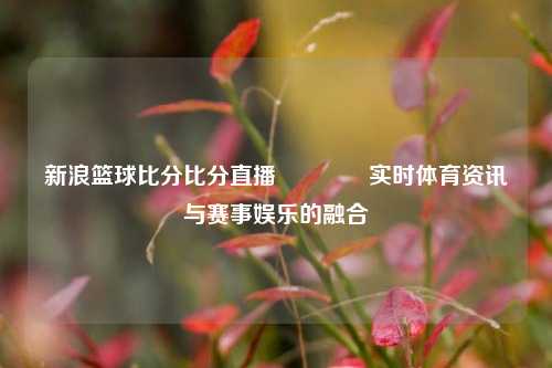 新浪篮球比分比分直播🥈实时体育资讯与赛事娱乐的融合