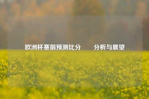 欧洲杯赛前预测比分✌️分析与展望