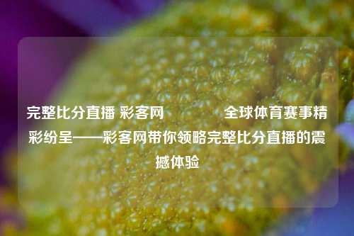 完整比分直播 彩客网🏐全球体育赛事精彩纷呈——彩客网带你领略完整比分直播的震撼体验