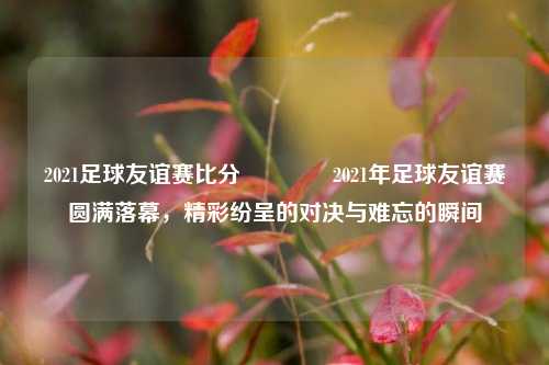 2021足球友谊赛比分🌈2021年足球友谊赛圆满落幕，精彩纷呈的对决与难忘的瞬间