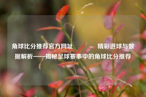 角球比分推荐官方网址🏀精彩进球与数据解析——揭秘足球赛事中的角球比分推荐