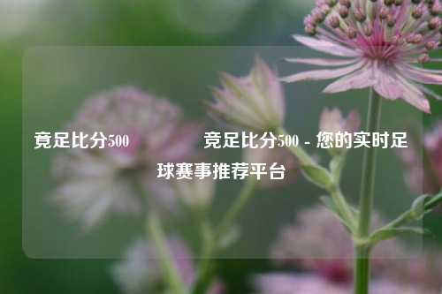 竟足比分500🏀竞足比分500 - 您的实时足球赛事推荐平台