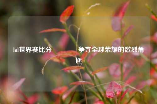lol世界赛比分🌈争夺全球荣耀的激烈角逐