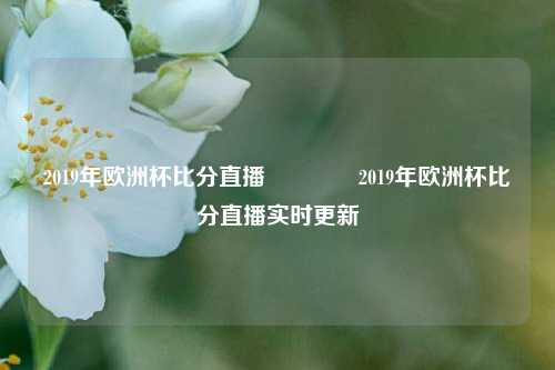 2019年欧洲杯比分直播🏆2019年欧洲杯比分直播实时更新