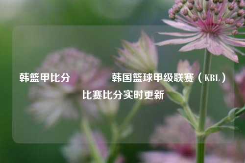 韩篮甲比分🏆韩国篮球甲级联赛（KBL）比赛比分实时更新