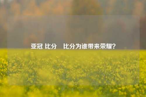 亚冠 比分⚾比分为谁带来荣耀？
