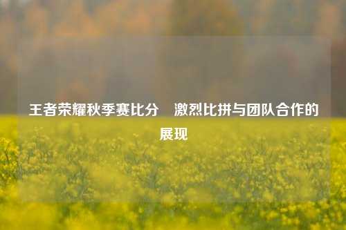 王者荣耀秋季赛比分⚽激烈比拼与团队合作的展现