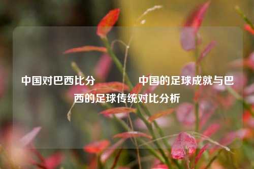 中国对巴西比分🏅中国的足球成就与巴西的足球传统对比分析