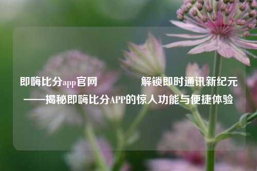 即嗨比分app官网🏅解锁即时通讯新纪元——揭秘即嗨比分APP的惊人功能与便捷体验