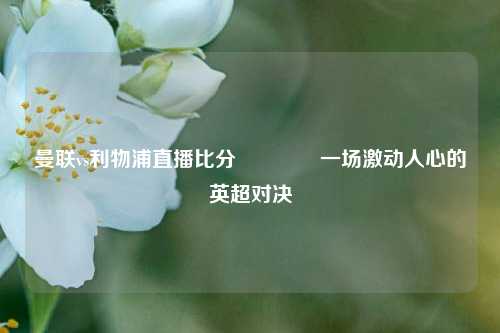 曼联vs利物浦直播比分🥉一场激动人心的英超对决