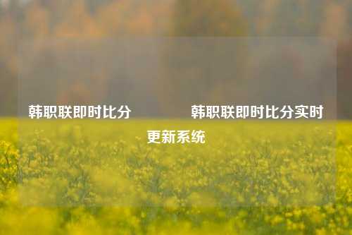 韩职联即时比分🏆韩职联即时比分实时更新系统