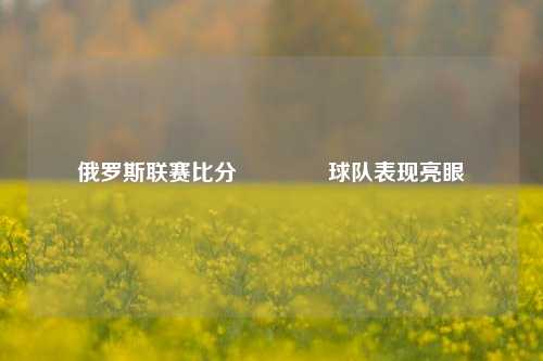俄罗斯联赛比分👉球队表现亮眼