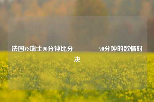 法国VS瑞士90分钟比分🏆90分钟的激情对决