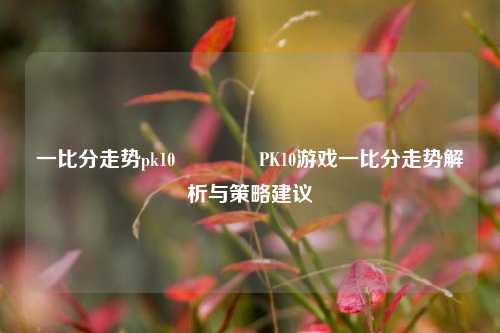 一比分走势pk10🌈PK10游戏一比分走势解析与策略建议