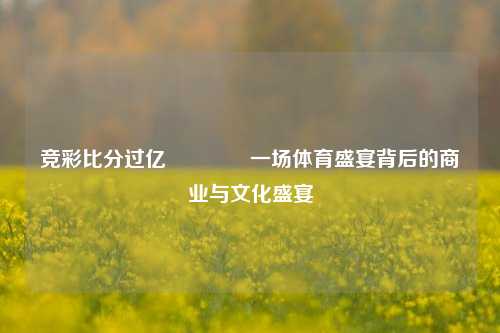 竞彩比分过亿🏀一场体育盛宴背后的商业与文化盛宴