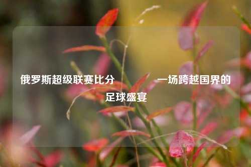 俄罗斯超级联赛比分🥇一场跨越国界的足球盛宴