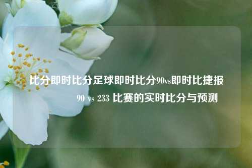 比分即时比分足球即时比分90vs即时比捷报🏐90 vs 233 比赛的实时比分与预测