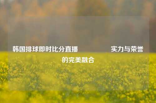 韩国排球即时比分直播🎖️实力与荣誉的完美融合