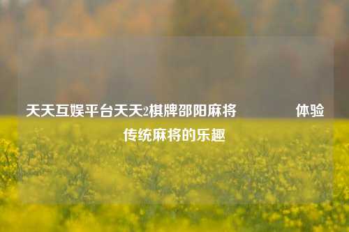 天天互娱平台天天2棋牌邵阳麻将🥎体验传统麻将的乐趣