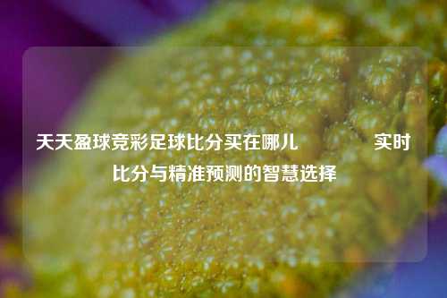 天天盈球竞彩足球比分买在哪儿🥎实时比分与精准预测的智慧选择